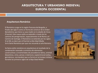 Arquitectura Románico
El Románico surge en la región francesa de Borgoña, a
finales del siglo X como un forma de construir de la Orden
Benedictina que tiene su casa madre en la abadía de Cluny
(Francia). Este nuevo estilo se extendió a través de los
caminos de peregrinación, especialmente el de Roma y el
Camino de Santiago. El Románico se extiende por los siglos
XI al XIII, es decir por el final de la Alta Edad Media
Se le llamó Románico por que nos recuerda al arte Romano.
Se llama estilo románico en arquitectura al resultado de la
combinación razonada y armónica de elementos
constructivos y ornamentales de procedencia latina, oriental
(bizantinos, sirios, persas e islámico) y septentrional (celtas,
germánicos, normandos) que se formó en la Europa cristiana
durante los primeros siglos de la Baja Edad Media
ARQUITECTURA Y URBANISMO MEDIEVAL
EUROPA OCCIDENTAL
 