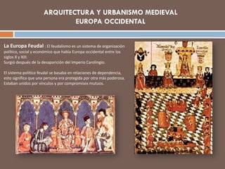 La Europa Feudal : El feudalismo es un sistema de organización
político, social y económico que había Europa occidental entre los
siglos X y XIII.
Surgió después de la desaparición del Imperio Carolingio.
El sistema político feudal se basaba en relaciones de dependencia,
esto significa que una persona era protegida por otra más poderosa.
Estaban unidos por vínculos y por compromisos mutuos.
ARQUITECTURA Y URBANISMO MEDIEVAL
EUROPA OCCIDENTAL
 