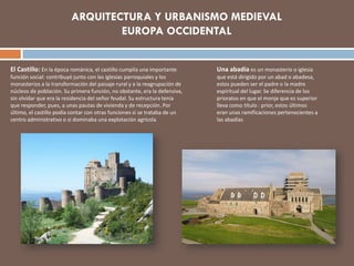 Una abadía es un monasterio o iglesia
que está dirigido por un abad o abadesa,
estos pueden ser el padre o la madre
espiritual del lugar. Se diferencia de los
prioratos en que el monje que es superior
lleva como título : prior, estos últimos
eran unas ramificaciones pertenecientes a
las abadías
El Castillo: En la época románica, el castillo cumplía una importante
función social: contribuyó junto con las iglesias parroquiales y los
monasterios a la transformación del paisaje rural y a la reagrupación de
núcleos de población. Su primera función, no obstante, era la defensiva,
sin olvidar que era la residencia del señor feudal. Su estructura tenía
que responder, pues, a unas pautas de vivienda y de recepción. Por
último, el castillo podía contar con otras funciones si se trataba de un
centro administrativo o si dominaba una explotación agrícola
ARQUITECTURA Y URBANISMO MEDIEVAL
EUROPA OCCIDENTAL
 