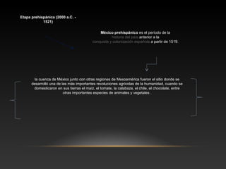 Etapa prehispánica (2000 a.C. -
1521)
México prehispánico es el período de la
historia del país anterior a la
conquista y colonización española a partir de 1519.
la cuenca de México junto con otras regiones de Mesoamérica fueron el sitio donde se
desarrolló una de las más importantes revoluciones agrícolas de la humanidad, cuando se
domesticaron en sus tierras el maíz, el tomate, la calabaza, el chile, el chocolate, entre
otras importantes especies de animales y vegetales .
 