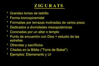 ZIGURATS Grandes torres de ladrillo Forma troncopiramidal Formadas por terrazas inclinadas de varios pisos Dedicados a divinidades mesopotámicas Coronadas por un altar o templo Punto de encuentro con Dios + estudio de las estrellas Ofrendas y sacrificios Citadas en la Biblia (“Torre de Babel”) Ejemplos: Etemenanki y Ur 