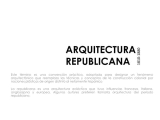 ARQUITECTURA
REPUBLICANA
Este término es una convención práctica, adoptada para designar un fenómeno
arquitectónico que reemplazo las técnicas y conceptos de la construcción colonial por
nociones plásticas de origen distinto al netamente hispánico
.
La republicana es una arquitectura ecléctica que tuvo influencias francesa, italiana,
anglosajona y europea. Algunos autores prefieren llamarla arquitectura del período
republicano.
1810-1880
 