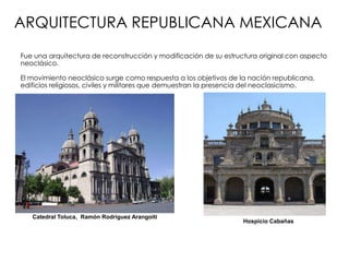 ARQUITECTURA REPUBLICANA MEXICANA
Fue una arquitectura de reconstrucción y modificación de su estructura original con aspecto
neoclásico.
El movimiento neoclásico surge como respuesta a los objetivos de la nación republicana,
edificios religiosos, civiles y militares que demuestran la presencia del neoclasicismo.
Catedral Toluca, Ramón Rodríguez Arangoiti
Hospicio Cabañas
 