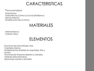 -Monumentalidad
-Eclecticismo
-Líneas Rectas Contra La Curvas Del Barroco
-Menos Adornos
-Simplificación De La Forma
-Mármol blanco
-Colores claros
MATERIALES
CARACTERISTICAS
Columnas de fuste estriado o liso
-Capiteles clásicos
-Entablamentos divididos en arquitrabe, friso y
cornisa
-Frontones de tímpanos abiertos o cerrados.
-Ordenes Grecorromanos
-Espaciosas cúpulas y bóvedas.
 