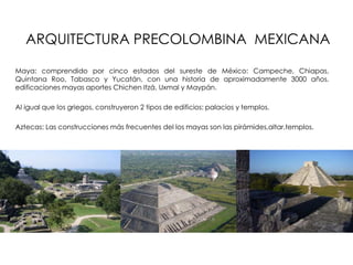 ARQUITECTURA PRECOLOMBINA MEXICANA
Maya: comprendido por cinco estados del sureste de México: Campeche, Chiapas,
Quintana Roo, Tabasco y Yucatán, con una historia de aproximadamente 3000 años.
edificaciones mayas aportes Chichen Itzá, Uxmal y Maypán.
Al igual que los griegos, construyeron 2 tipos de edificios: palacios y templos.
Aztecas: Las construcciones más frecuentes del los mayas son las pirámides,altar,templos.
 