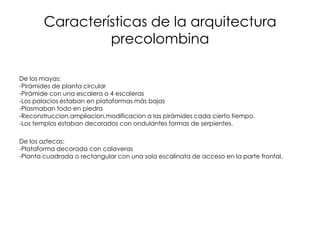 Características de la arquitectura
precolombina
De los mayas:
-Pirámides de planta circular
-Pirámide con una escalera o 4 escaleras
-Los palacios estaban en plataformas más bajas
-Plasmaban todo en piedra
-Reconstruccion,ampliacion,modificacion a las pirámides cada cierto tiempo.
-Los templos estaban decorados con ondulantes formas de serpientes.
De los aztecas:
-Plataforma decorada con calaveras
-Planta cuadrada o rectangular con una sola escalinata de acceso en la parte frontal.
 