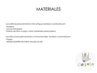 MATERIALES
Los edificios precolombinos más antiguos estaban construidos en:
-Madera
-Juncos trenzados
-Esteras de fibra o paja y otros materiales perecederos.
Las estructuras permanentes o monumentales estaban construidas en:
-Piedra
-Adobe (ladrillos de barro secado al sol)
 