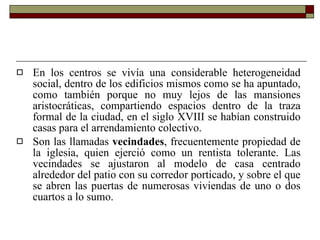 En los centros se vivía una considerable heterogeneidad social, dentro de los edificios mismos como se ha apuntado, como también porque no muy lejos de las mansiones aristocráticas, compartiendo espacios dentro de la traza formal de la ciudad, en el siglo XVIII se habían construido casas para el arrendamiento colectivo. Son las llamadas  vecindades , frecuentemente propiedad de la iglesia, quien ejerció como un rentista tolerante. Las vecindades se ajustaron al modelo de casa centrado alrededor del patio con su corredor porticado, y sobre el que se abren las puertas de numerosas viviendas de uno o dos cuartos a lo sumo.  