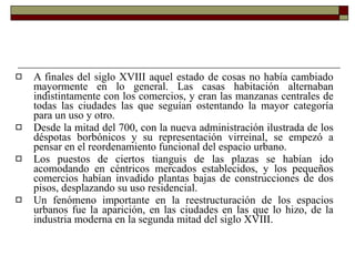 A finales del siglo XVIII aquel estado de cosas no había cambiado mayormente en lo general. Las casas habitación alternaban indistintamente con los comercios, y eran las manzanas centrales de todas las ciudades las que seguían ostentando la mayor categoría para un uso y otro.  Desde la mitad del 700, con la nueva administración ilustrada de los déspotas borbónicos y su representación virreinal, se empezó a pensar en el reordenamiento funcional del espacio urbano.  Los puestos de ciertos tianguis de las plazas se habían ido acomodando en céntricos mercados establecidos, y los pequeños comercios habían invadido plantas bajas de construcciones de dos pisos, desplazando su uso residencial.  Un fenómeno importante en la reestructuración de los espacios urbanos fue la aparición, en las ciudades en las que lo hizo, de la industria moderna en la segunda mitad del siglo XVIII.  