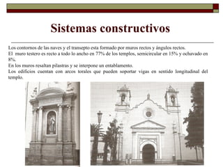 Sistemas constructivos Los contornos de las naves y el transepto esta formado por muros rectos y ángulos rectos. El  muro testero es recto a todo lo ancho en 77% de los templos, semicircular en 15% y ochavado en 8%. En los muros resaltan pilastras y se interpone un entablamento.  Los edificios cuentan con arcos torales que pueden soportar vigas en sentido longitudinal del templo. 