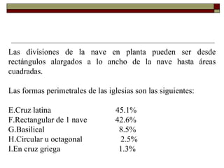 Las divisiones de la nave en planta pueden ser desde rectángulos alargados a lo ancho de la nave hasta áreas cuadradas. Las formas perimetrales de las iglesias son las siguientes: Cruz latina  45.1% Rectangular de 1 nave  42.6% Basilical  8.5% Circular u octagonal  2.5% En cruz griega  1.3% 