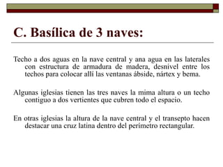 C. Basílica de 3 naves: Techo a dos aguas en la nave central y ana agua en las laterales con estructura de armadura de madera, desnivel entre los techos para colocar allí las ventanas ábside, nártex y bema. Algunas iglesias tienen las tres naves la mima altura o un techo contiguo a dos vertientes que cubren todo el espacio.  En otras iglesias la altura de la nave central y el transepto hacen destacar una cruz latina dentro del perímetro rectangular. 
