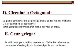 D. Circular u Octagonal: La planta circular se utilizo principalmente en las tumbas cristianas y la octagonal en los baptisterios. Están compuestas por una gran cúpula apoyada en arcos.  E. Cruz griega: Se utilizaban para capillas mortuorias. Todas las cubiertas del templo son bóvedas y la pila bautismal podía estar en la nave. 