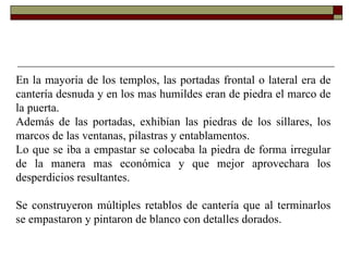 En la mayoría de los templos, las portadas frontal o lateral era de cantería desnuda y en los mas humildes eran de piedra el marco de la puerta.  Además de las portadas, exhibían las piedras de los sillares, los marcos de las ventanas, pilastras y entablamentos.  Lo que se iba a empastar se colocaba la piedra de forma irregular de la manera mas económica y que mejor aprovechara los desperdicios resultantes.  Se construyeron múltiples retablos de cantería que al terminarlos se empastaron y pintaron de blanco con detalles dorados.  
