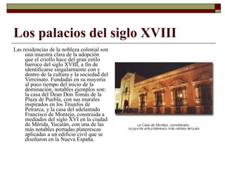 Los palacios del siglo XVIII Las residencias de la nobleza colonial son una muestra clara de la adopción que el criollo hace del gran estilo barroco del siglo XVIII, a fin de identificarse singularmente con y dentro de la cultura y la sociedad del Virreinato. Fundadas en su mayoría al poco tiempo del inicio de la dominación, notables ejemplos son: la casa del Dean Don Tomás de la Plaza de Puebla, con sus murales inspirados en los Triunfos de Petrarca, y la casa del adelantado Francisco de Montejo, construida a mediados del siglo XVI en la ciudad de Mérida, Yucatán, con una de las más notables portadas platerescas aplicadas a un edificio civil que se diseñaron en la Nueva España.  