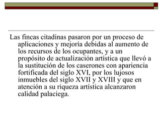Las fincas citadinas pasaron por un proceso de aplicaciones y mejoría debidas al aumento de los recursos de los ocupantes, y a un propósito de actualización artística que llevó a la sustitución de los caserones con apariencia fortificada del siglo XVI, por los lujosos inmuebles del siglo XVII y XVIII y que en atención a su riqueza artística alcanzaron calidad palaciega.  