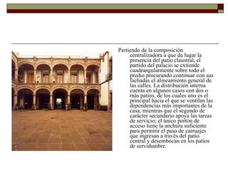 Partiendo de la composición centralizadora a que da lugar la presencia del patio claustral, el partido del palacio se extiende cuadrangularmente sobre todo el predio procurando continuar con sus fachadas el alineamiento general de las calles. La distribución interna cuenta en algunos casos con dos o más patios, de los cuales uno es el principal hacia el que se ventilan las dependencias más importantes de la casa, mientras que el segundo de carácter secundario apoya las tareas de servicio; el único portón de acceso tiene la anchura suficiente para permitir el paso de carruajes que ingresan a través del patio central y desembocan en los patios de servidumbre.  