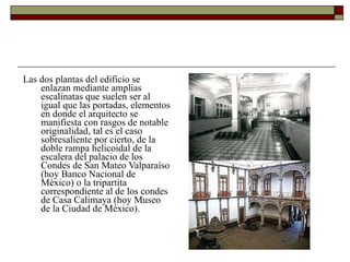 Las dos plantas del edificio se enlazan mediante amplias escalinatas que suelen ser al igual que las portadas, elementos en donde el arquitecto se manifiesta con rasgos de notable originalidad, tal es el caso sobresaliente por cierto, de la doble rampa helicoidal de la escalera del palacio de los Condes de San Mateo Valparaíso (hoy Banco Nacional de México) o la tripartita correspondiente al de los condes de Casa Calimaya (hoy Museo de la Ciudad de México).  
