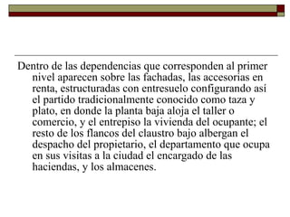 Dentro de las dependencias que corresponden al primer nivel aparecen sobre las fachadas, las accesorias en renta, estructuradas con entresuelo configurando así el partido tradicionalmente conocido como taza y plato, en donde la planta baja aloja el taller o comercio, y el entrepiso la vivienda del ocupante; el resto de los flancos del claustro bajo albergan el despacho del propietario, el departamento que ocupa en sus visitas a la ciudad el encargado de las haciendas, y los almacenes.  