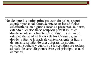 No siempre los patios principales están rodeados por cuatro arcadas tal como acontece en los edificios eclesiásticos, en algunos casos se presentan sólo tres, estando el cuarto flaco ocupado por un muro en donde se adosa la fuente. Caso muy ilustrativo de esta peculiaridad es la casa de los Calimaya, en donde la fuente labrada de cantera ostenta la figura de una sirena tañendo una guitarra. La cocina, corrales, cochera y cuartos de la servidumbre rodean al patio de servicio y entre éste y el principal, está el comedor.   