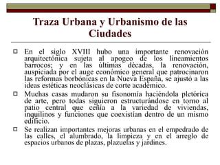 En el siglo XVIII hubo una importante renovación arquitectónica sujeta al apogeo de los lineamientos barrocos; y en las últimas décadas, la renovación, auspiciada por el auge económico general que patrocinaron las reformas borbónicas en la Nueva España, se ajustó a las ideas estéticas neoclásicas de corte académico. Muchas casas mudaron su fisonomía haciéndola pletórica de arte, pero todas siguieron estructurándose en torno al patio central que ceñía a la variedad de viviendas, inquilinos y funciones que coexistían dentro de un mismo edificio.  Se realizan importantes mejoras urbanas en el empedrado de las calles, el alumbrado, la limpieza y en el arreglo de espacios urbanos de plazas, plazuelas y jardines.   Traza Urbana y Urbanismo de las Ciudades 
