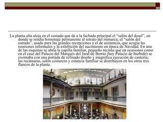 La planta alta aloja en el costado que da a la fachada principal el “salón del dosel”, en donde se rendía homenaje permanente al retrato del monarca; el “salón del estrado”, usado para las grandes recepciones y el de asistencia, que acogía las reuniones informales y la exhibición del nacimiento en época de Navidad. En una de las esquinas se abría la capilla familiar, pequeño recinto que en ocasiones como en el caso del Palacio del Marqués del Jaral de Berrio (hoy Palacio de Iturbide) se exornaba con una portada de refinado diseño y magnífica ejecución de cantería; las recámaras, salón costurero y estancia familiar se distribuyen en los otros tres flancos de la planta.  