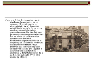 Cada una de las dependencias en este nivel contaba con una o varias ventanas (dependiendo de la dimensión del local), las cuales coincidían la mayoría de las veces con los vanos de planta baja, acusándose esta relación mediante jambas de cantera que contribuían a dar un efecto de verticalidad en contraste con la tónica horizontalidad prevaleciente en el conjunto; las fachadas se recubrían con mosaico de tezontle rojo, material, que junto con la piedra chiluca y la cantera gris llegaron a constituir una característica cromática y de textura propias de la edificación del siglo XVIII en la ciudad de México.  