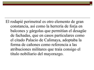 El rodapié perimetral es otro elemento de gran constancia, así como la herrería de forja en balcones y gárgolas que permitían el desagüe de fachadas, que en casos particulares como el citado Palacio de Calimaya, adoptaba la forma de cañones como referencia a las atribuciones militares que traía consigo el título nobiliario del mayorazgo.   