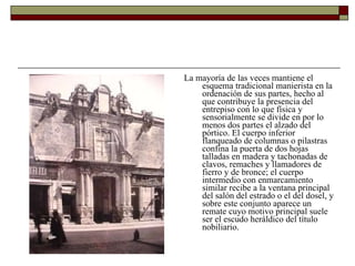 La mayoría de las veces mantiene el esquema tradicional manierista en la ordenación de sus partes, hecho al que contribuye la presencia del entrepiso con lo que física y sensorialmente se divide en por lo menos dos partes el alzado del pórtico. El cuerpo inferior flanqueado de columnas o pilastras confina la puerta de dos hojas talladas en madera y tachonadas de clavos, remaches y llamadores de fierro y de bronce; el cuerpo intermedio con enmarcamiento similar recibe a la ventana principal del salón del estrado o el del dosel, y sobre este conjunto aparece un remate cuyo motivo principal suele ser el escudo heráldico del título nobiliario.  