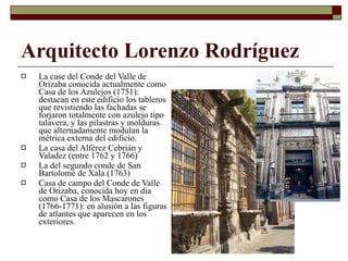 Arquitecto Lorenzo Rodríguez La case del Conde del Valle de Orizaba conocida actualmente como Casa de los Azulejos (1751): destacan en este edificio los tableros que revistiendo las fachadas se forjaron totalmente con azulejo tipo talavera, y las pilastras y molduras que alternadamente modulan la métrica externa del edificio. La casa del Alférez Cebrián y Valadez (entre 1762 y 1766) La del segundo conde de San Bartolomé de Xala  (1763) Casa de campo del Conde de Valle de Orizaba, conocida hoy en día como Casa de los Mascarones (1766-1771): en alusión a las figuras de atlantes que aparecen en los exteriores. 