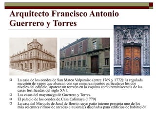 Arquitecto Francisco Antonio Guerrero y Torres   La casa de los condes de San Mateo Valparaíso  (entre 1769 y 1772): la  regulada sucesión de vanos que abarcan con sus enmarcamientos particulares los dos niveles del edificio, aparece un torreón en la esquina como reminiscencia de las casas fortificadas del siglo XVI.  Las casas del mayorazgo de Guerrero y Torres. El palacio de los condes de Casa Calimaya  (1779) La casa del Marqués de Jaral de Berrio: cuyo patio interno presenta uno de los más solemnes ritmos de arcadas clausúrales diseñadas para edificios de habitación   