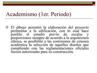 Academismo (1er. Periodo) El dibujo permitió la elaboración del proyecto preliminar a la edificación, con lo cual hace posible el estudio previo de escalas y proporciones siempre de acuerdo a la arquitectura clásica, se posibilitó a las comisiones de censura académica la selección de aquellos diseños que cumpliendo con las reglamentaciones oficiales fueron autorizadas para su construcción. 