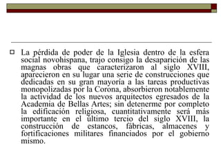 La pérdida de poder de la Iglesia dentro de la esfera social novohispana, trajo consigo la desaparición de las magnas obras que caracterizaron al siglo XVIII, aparecieron en su lugar una serie de construcciones que dedicadas en su gran mayoría a las tareas productivas monopolizadas por la Corona, absorbieron notablemente la actividad de los nuevos arquitectos egresados de la Academia de Bellas Artes; sin detenerme por completo la edificación religiosa, cuantitativamente será más importante en el último tercio del siglo XVIII, la construcción de estancos, fábricas, almacenes y fortificaciones militares financiados por el gobierno mismo. 