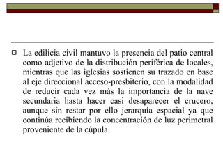 La edilicia civil mantuvo la presencia del patio central como adjetivo de la distribución periférica de locales, mientras que las iglesias sostienen su trazado en base al eje direccional acceso-presbiterio, con la modalidad de reducir cada vez más la importancia de la nave secundaria hasta hacer casi desaparecer el crucero, aunque sin restar por ello jerarquía espacial ya que continúa recibiendo la concentración de luz perimetral proveniente de la cúpula.  