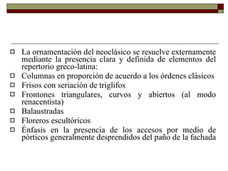 La ornamentación del neoclásico se resuelve externamente mediante la presencia clara y definida de elementos del repertorio greco-latina:  Columnas en proporción de acuerdo a los órdenes clásicos Frisos con seriación de triglifos Frontones triangulares, curvos y abiertos (al modo renacentista) Balaustradas Floreros escultóricos Énfasis en la presencia de los accesos por medio de pórticos generalmente desprendidos del paño de la fachada 