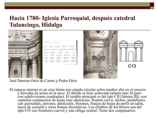 Hacia 1780- Iglesia Parroquial, después catedral Tulancingo, Hidalgo José Damian Ortiz de Castro y Pedro Ortiz El espacio interno es en cruz latina con cúpula circular sobre tambor alto en el crucero y bóvedas de arista en la nave. El ábside se hizo ochavado (planta tipo AI pero con subdivisiones cuadradas). El retablo principal es del tipo CII (lámina III), con capiteles compuestos de hojas muy abstractas, frontón curvo, nichos, medallones con guirnaldas, jarrones, dentículos, florones, franjas de hojas de perfil en talón, rayos de corazón y otras franjas decorativas. Los retablos de los brazos son del tipo CI3 con frontones curvos y una ráfaga central. Tiene dos campanarios.  