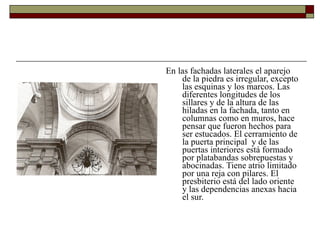 En las fachadas laterales el aparejo de la piedra es irregular, excepto las esquinas y los marcos. Las diferentes longitudes de los sillares y de la altura de las hiladas en la fachada, tanto en columnas como en muros, hace pensar que fueron hechos para ser estucados. El cerramiento de la puerta principal  y de las puertas interiores está formado por platabandas sobrepuestas y abocinadas. Tiene atrio limitado por una reja con pilares. El presbiterio está del lado oriente y las dependencias anexas hacia el sur.  