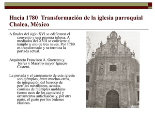 Hacia 1780  Transformación de la iglesia parroquial Chalco, México A finales del siglo XVI se edificaron el convento y una primera iglesia. A mediados del XVII se convierte el templo a uno de tres naves. Por 1780 es transformado y se termina la portada actual.  Arquitecto Francisco A. Guerrero y Torres y Maestro mayor Ignacio Castera. La portada y el campanario de esta iglesia son ejemplos, entre muchos otros, de integración del barroco de perfiles mixtilíneos, acodos, cornisas de múltiples molduras (como ecos de los capiteles) y ornamentos anticlásicos y, por otra parte, el gusto por los órdenes clásicos. 