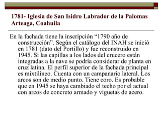 1781- Iglesia de San Isidro Labrador de la Palomas Arteaga, Coahuila En la fachada tiene la inscripción “1790 año de construcción”. Según el catálogo del INAH se inició en 1781 (dato del Portillo) y fue reconstruido en 1945. Si las capillas a los lados del crucero están integradas a la nave se podría considerar de planta en cruz latina. El perfil superior de la fachada principal es mixtilíneo. Cuenta con un campanario lateral. Los arcos son de medio punto. Tiene coro. Es probable que en 1945 se haya cambiado el techo por el actual con arcos de concreto armado y viguetas de acero. 
