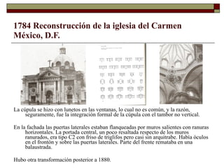 1784 Reconstrucción de la iglesia del Carmen México, D.F.   La cúpula se hizo con lunetos en las ventanas, lo cual no es común, y la razón, seguramente, fue la integración formal de la cúpula con el tambor no vertical. En la fachada las puertas laterales estaban flanqueadas por muros salientes con ranuras horizontales. La portada central, un poco resaltada respecto de los muros ranurados, era tipo C2 con friso de triglifos pero casi sin arquitrabe. Había óculos en el frontón y sobre las puertas laterales. Parte del frente remataba en una balaustrada.  Hubo otra transformación posterior a 1880. 