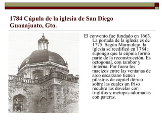 1784 Cúpula de la iglesia de San Diego Guanajuato, Gto. El convento fue fundado en 1663. La portada de la iglesia es de 1775. Según Marmolejo, la iglesia se reedificó en 1784; supongo que la cúpula formó parte de la reconstrucción. Es octogonal, con tambor y linterna. Por fuera los macizos entre las ventanas de arco escarzano tienen pilastras de capitel dórico sobre las cuales un friso recubre las dovelas con triglifos y metopas adornadas con pateras.   