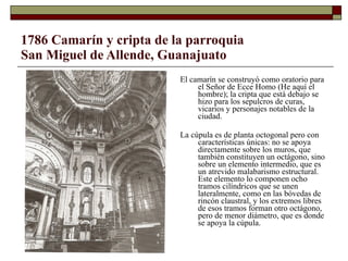 1786 Camarín y cripta de la parroquia San Miguel de Allende, Guanajuato El camarín se construyó como oratorio para el Señor de Ecce Homo (He aquí el hombre); la cripta que está debajo se hizo para los sepulcros de curas, vicarios y personajes notables de la ciudad.  La cúpula es de planta octogonal pero con características únicas: no se apoya directamente sobre los muros, que también constituyen un octágono, sino sobre un elemento intermedio, que es un atrevido malabarismo estructural. Este elemento lo componen ocho tramos cilíndricos que se unen lateralmente, como en las bóvedas de rincón claustral, y los extremos libres de esos tramos forman otro octágono, pero de menor diámetro, que es donde se apoya la cúpula.  