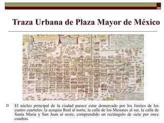 Traza Urbana de  Plaza Mayor de México El núcleo principal de la ciudad parece estar demarcado por los límites de los cuatro cuarteles: la acequia Real al norte, la calle de los Mesones al sur, la calle de Santa María y San Juan al oeste, comprendido un rectángulo de siete por once cuadras.  