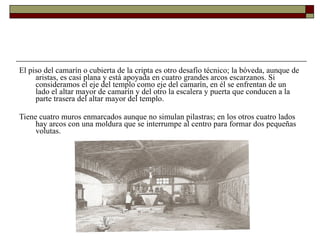 El piso del camarín o cubierta de la cripta es otro desafío técnico; la bóveda, aunque de aristas, es casi plana y está apoyada en cuatro grandes arcos escarzanos. Si consideramos el eje del templo como eje del camarín, en él se enfrentan de un lado el altar mayor de camarín y del otro la escalera y puerta que conducen a la parte trasera del altar mayor del templo.   Tiene cuatro muros enmarcados aunque no simulan pilastras; en los otros cuatro lados hay arcos con una moldura que se interrumpe al centro para formar dos pequeñas volutas.  