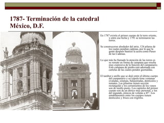 1787- Terminación de la catedral México, D.F. En 1787 existía el primer cuerpo de la torre oriente, y entre esa fecha y 1791 se terminaron las torres.  Se construyeron alrededor del atrio, 124 pilares de los cuales pendían cadenas, por lo que la gente después bautizó la acera como Paseo de las Cadenas. Lo que más ha llamado la atención de las torres es su remate en forma de campana que resulta muy expresiva de la función del campanario. Esta campana de piedra está adornada con cartelas de las cuales penden guirnaldas.  El tambor o anillo que se dejó entre el último cuerpo del campanario y su cúpula tiene ventanas ovaladas, estatuas, balaustradas, dentículos y remates. Las pilastras tienen sección rectangular y los cerramientos de los vanos son de medio punto. Los capiteles del primer cuerpo son de un dórico muy personal, y los del segundo, jónicos de volutas a 45°. Los entablamentos entre los cuerpos tienen dentículos y frisos con triglifos. 