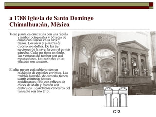 a 1788 Iglesia de Santo Domingo Chimalhuacán, México Tiene planta en cruz latina con una cúpula y tambor octogonales y bóvedas de cañón con lunetos en la nave y brazos. Los arcos y pilastras del crucero son dobles. De las tres secciones de la nave, la central es más estrecha. Cada una tiene un óculo. Las ventanas del tambor son casi rectangulares. Los capiteles de las pilastras son toscanos.  El altar mayor está cubierto con un baldaquín de capiteles corintios. Los retablos laterales, de cantería, tienen cuatro columnas jónicas equidistantes, friso con relieves de cruces de Malta y frontón con dentículos. Los retablos cabeceros del transepto son tipo C13.  