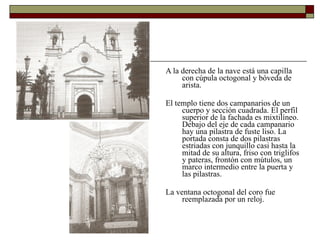 A la derecha de la nave está una capilla con cúpula octogonal y bóveda de arista.  El templo tiene dos campanarios de un cuerpo y sección cuadrada. El perfil superior de la fachada es mixtilíneo. Debajo del eje de cada campanario hay una pilastra de fuste liso. La portada consta de dos pilastras estriadas con junquillo casi hasta la mitad de su altura, friso con triglifos y pateras, frontón con mútulos, un marco intermedio entre la puerta y las pilastras.  La ventana octogonal del coro fue reemplazada por un reloj. 