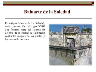 Baluarte de la Soledad El antiguo baluarte de La Soledad, recia construcción del siglo XVIII que formara parte del sistema de defensa de la ciudad de Campeche contra los ataques de los piratas y bucaneros de la época.  