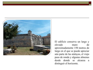 El edificio conserva un largo y elevado muro de aproximadamente 150 metros de largo en el que se puede apreciar aún parte de las atalayas, el viejo paso de ronda y algunas almenas desde donde se alcanza a distinguir el horizonte. 