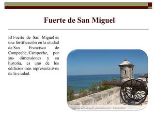 El Fuerte de San Miguel es una fortificación en la ciudad de San Francisco de Campeche, Campeche, por sus dimensiones y su historia, es uno de los edificios más representativos de la ciudad. Fuerte de San Miguel 
